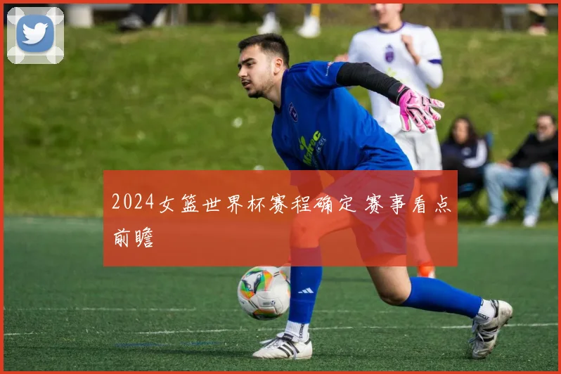 2024女篮世界杯赛程确定 赛事看点前瞻