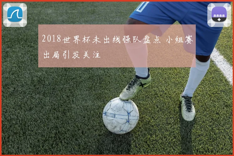 2018世界杯未出线强队盘点 小组赛出局引发关注