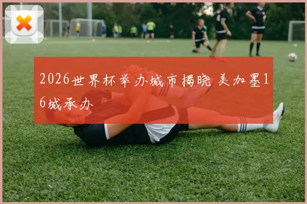2026世界杯举办城市揭晓 美加墨16城承办