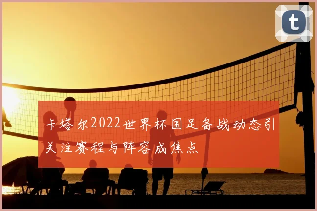 卡塔尔2022世界杯国足备战动态引关注赛程与阵容成焦点