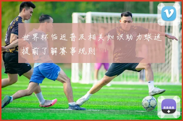 世界杯临近普及相关知识助力球迷提前了解赛事规则