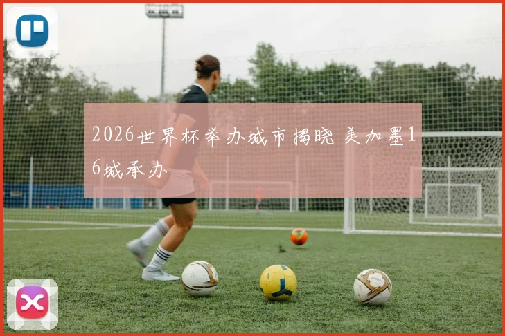 2026世界杯举办城市揭晓 美加墨16城承办