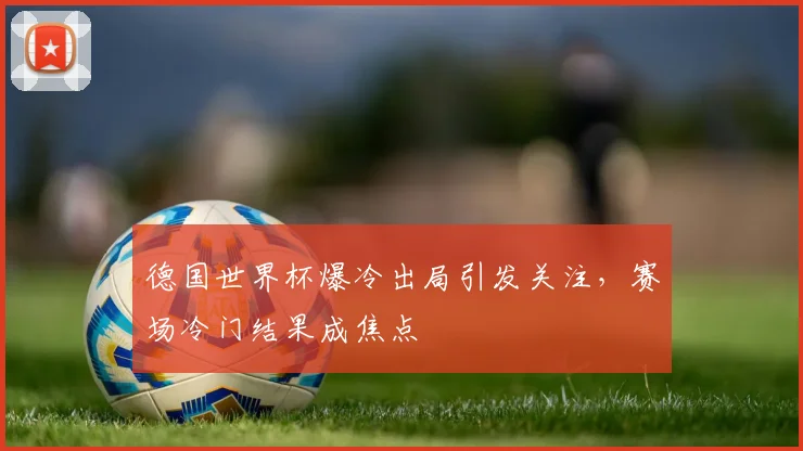 德国世界杯爆冷出局引发关注，赛场冷门结果成焦点